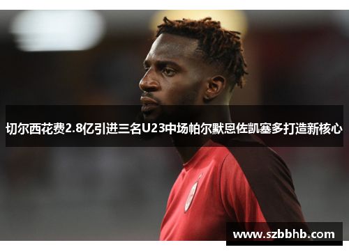 切尔西花费2.8亿引进三名U23中场帕尔默恩佐凯塞多打造新核心