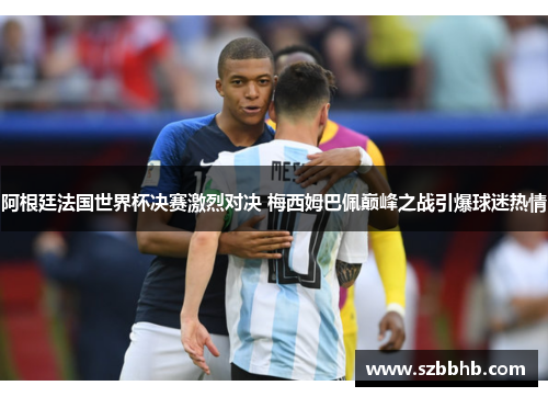 阿根廷法国世界杯决赛激烈对决 梅西姆巴佩巅峰之战引爆球迷热情