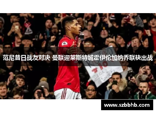 范尼昔日战友对决 曼联迎莱斯特城霍伊伦加纳乔联袂出战